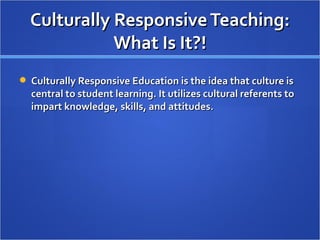 Culturally Responsive Teaching:
             What Is It?!
 Culturally Responsive Education is the idea that culture is
  central to student learning. It utilizes cultural referents to
  impart knowledge, skills, and attitudes.
 