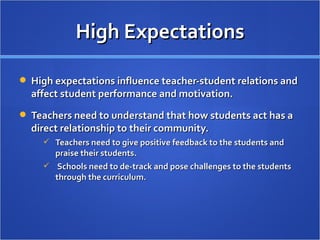 High Expectations

 High expectations influence teacher-student relations and
  affect student performance and motivation.
 Teachers need to understand that how students act has a
  direct relationship to their community.
      Teachers need to give positive feedback to the students and
       praise their students.
      Schools need to de-track and pose challenges to the students
       through the curriculum.
 