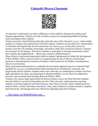 Culturally Diverse Classroom
An educator's central goal is to make a difference in their student's education by setting equal
learning opportunities. Teachers are able to achieve success by incorporating different learning
styles according to their students.
Teachers promote critical thinking when they make the rules of the classroom culture, which enable
students to compare and contrast them with other cultures. Students can develop cross–cultural skills
in culturally and linguistically diverse classrooms. For such learning to take place, however,
teachers must have the attitudes, knowledge, and skills to make their classrooms effective learning
environments for all students. This allows students to participate in learning communities within
their schools and neighborhoods ... Show more content on Helpwriting.net ...
Many effective instructional approaches build on students' backgrounds to further the development
of their abilities. What is most essential is recognizing that the use of effective instructional
practices as demonstrated by research will improve achievement for all children, including those
who are not minorities.
Many good instructional practices to culturally diverse learner approach may be to maintain high
standards for education and demonstrate high expectations for all ethnically, culturally, and
linguistically diverse students. Students learn more when they are challenged by teachers who have
high expectations for them, encourage them to identify problems, involve them in collaborative
activities, and accelerate their learning (Burris & Welner, 2005).
Teachers who express high expectations for diverse learners convey the belief that their students
have the ability to succeed in demanding activities. They ask open–ended questions requiring
students to use their judgment and form opinions. They choose activities where students must use
analytic skills, evaluate, and make connections. They expect students to conduct research, complete
their homework, and manage their time effectively depending upon their learning
... Get more on HelpWriting.net ...
 