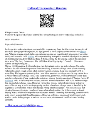 Culturally Responsive Literature
Comprehensive Exams:
Culturally Responsive Literature and the Role of Technology in Improved Literacy Instruction
Moira Moynihan
Lipscomb University
In the quest to make education a more equitable, empowering force for all scholars, irrespective of
racial and demographic background, no fight garners as much urgency as that to close the literacy
gap. Whereas science, social studies, or math may or may not enter the daily discourse of a wealthy
family as it raises its child, reading will unquestionably monopolize a statistically significant portion
of child rearing time. Betty Hart and Todd R Risley outline the devastating scale of this schism in
their work "The Early Catastrophe: The 30 Million Word Gap by Age 3," which ... Show more
content on Helpwriting.net ...
Marx's 1858 Grundrisse divides value into two distinct categories: use and exchange. Use value
refers to the utilitarian value garnered from something, whereas exchange value places monetary
value onto certain objects within a fiat currency system assuming there is no inherent worth in
something. The biggest argument against culturally responsive teaching within literacy comes from
a perceived lack of exchange value. True a capitalistic, patriarchal, white supremacist society does
not place substantial, if any, market value onto texts missing from the constructed Western Canon. If
education seeks to truly empower students, teachers must equip students with skills and knowledge
that has market exchange value. However, I argue that because culturally responsive texts are a
more effective way to build reading capacity, the loss of market exchange value is dwarfed by the
augmented use value that comes from being a strong, analytical reader. I will also conceded that
viewing literature through a class based lens exclusively diminishes the holistic construction of
literary worth, and I would argue for non–economic benefits stemming from reading, some of which
exist simply as expanded thought processes. However, so long as a dominant lens through which
readers can be ability grouped is socio–economic status, the economic ramifications of reading
cannot be
... Get more on HelpWriting.net ...
 