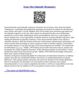 Essay On Culturally Responsive
Upon hearing the word culturally responsive classroom one envisions a class where the teacher
"emphasizes a comfortable and academically enriching environment for students for all ethnicities,
races, beliefs, and creeds." (Lynch, Matthew 2011) Yet in reality most classrooms and schools are
not culturally responsive in my area. Most schools are doing the best they can to differentiate
instruction as well as make modifications and/or accommodations. However, as the number of
diverse students rises, it our responsibility to educate ourselves on being culturally responsive. After
reading the definition of culturally responsive, I have discovered that neither of my schools is
culturally responsive. With the increase of diversity in both schools, administrators and teachers will
need to increase their knowledge as well as resources in order to aid these students. Until teachers
are formally trained, it is my hope that they will at least incorporate one of Banks' "five dimensions
of multicultural education." (Banks, 1993) During social studies and science lessons, teachers can
incorporate the content integration dimension. In this dimension teachers can tell students "various
isolated facts about heroes from diverse groups." (Banks, 1993) With the knowledge construction ...
Show more content on Helpwriting.net ...
Teachers can begin by incorporating Banks' five dimensions of multicultural education. In addition
teachers must take into consideration DuPraw and Axner's six fundamental patterns of cultural
differences. Then, parents and the community will need to be educated on the cultural differences.
However, the parents will need their voice to be heard in order to decrease cross cultural
miscommunication. As our country's population diversifies, it will be our responsibility to not only
educate ourselves but our students as well as our parents in order to have a successful
... Get more on HelpWriting.net ...
 