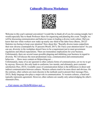 Culturally Diverse Workplaces
Welcome to this year's national convention! I would like to thank all of you for coming tonight, but I
would especially like to thank Professor Akers for organizing and planning this event. Tonight, we
will be discussing communication and behavior issues in leading a diverse work culture. Did you
know that non–white workers now make up nearly one–third of the labor force (Burns, 2012)?
Statistics too boring to keep your attention? How about this: "Racially diverse teams outperform
their non–diverse counterparts by 35 percent (Woolf, 2017). Do I have your attention know? As you
can see, diversity in the workplace doesn't have to be a requirement just to meet government
regulations and ethical expectations. There are tremendous implications for your business.
Unfortunately, there are several issues possible plaguing and inhibiting your business in regard to
diversity. We will discuss the most predominate issue, communication and communication
behaviors. ... Show more content on Helpwriting.net ...
Unfortunately, many of us are ignorant to other cultures forms of communication, yet we try to get
by anyway. However, this only leads to confusion, low morale, and ultimately, poor customer
satisfaction (Neo, 2015). A notable cause of communication failure is the differences in direct and
indirect communication between cultures. Western cultures tend to be more direct and obvious. On
the contrary, other cultures are more discrete in the methods used to present their message (Neo,
2015). Body language also plays a major role in communication. To western cultures, a head nod
typically represents agreement. However, other cultures are usually only acknowledging the other's
statement (Neo,
... Get more on HelpWriting.net ...
 