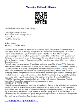 Managing Culturally Diverse
Running head: Managing Cultural Diversity
Managing Culturally Diverse
Work Groups within an Organization
Natasha Avies
Troy State University
Dr. Earl Ingram
November 28, 2004 Abstract
Cultural diversity has become widespread within many organizations today. The work groups in
these organizations are increasingly being staffed by culturally diverse employees. The cultural
differences exhibited in the groups can enhance or weaken the function of the work group,
especially in a predominantly homogenous environment. These multicultural work groups present
challenges to the organization and to the managers that must reduce these challenges in order to
achieve the desired success of the organization. The biggest obstacle with ... Show more content on
Helpwriting.net ...
Cultural clashes, like stereotyping, do not let the individual prove him or herself. The disharmony
between two cultures, for any reason, prohibits the individuals from each culture to fully function in
a culturally diverse work group. Consequently, if leaders ignore or mishandle diversity, it may
detract from performance. Another possible disadvantage of culturally diverse work groups is
intergroup conflict. Intergroup conflict can be controlled when managers reconcile competing goals,
distribute power in a representative manner, affirm the identity of minority group members, and act
when resources are plentiful and cultural differences are lower or well understood (White,
1999).The biggest obstacle with cultural diversity in the work groups is the managers' lack of
knowledge of how to lead a culturally diverse work group or team.
LEADING A DIVERSE TEAM
Recognizing these disadvantages associated with culturally diverse groups is the first step managers
can make in order to make cultural diversity more effective in organizations. To accomplish this
effectiveness, there are five traps to avoid when leading a diverse team (Sujansky, 2004). The first
trap is "not valuing differences". Each member of a diverse group should be acknowledged as a
valuable asset to the function of the group. A key to valuing diversity is an individual willingness to
share and receive information about those on the team.
... Get more on HelpWriting.net ...
 