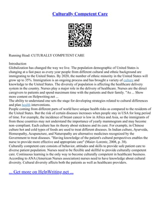 Culturally Competent Care
Running Head: CUTURALLY COMPETENT CARE
Introduction
Globalization has changed the way we live. The population demographic of United States is
changing at a fast pace as every year people from different cultural and ethnic background are
immigrating to the United States. By 2020, the number of ethnic minority in the United States will
grow up to 35%. Immigration is an ongoing process and has brought a variety of culture and
knowledge to the United States. The diversity of population is affecting the healthcare delivery
system in the country. Nurses play a major role in the delivery of healthcare. Nurses are the direct
caregivers to patients and spend maximum time with the patients and their family. "As ... Show
more content on Helpwriting.net ...
The ability to understand one sets the stage for developing strategies related to cultural differences
and plan health interventions.
People coming from different parts of world have unique health risks as compared to the residents of
the United States. But the risk of certain diseases increases when people stay in USA for long period
of time. For example, the incidence of breast cancer is low in Africa and Asia, so the immigrants of
from these countries may not understand the importance of yearly mammogram and may become
non–compliant. Each culture has its theory about sickness and its cure. For example, in Chinese
culture hot and cold types of foods are used to treat different diseases. In Indian culture, Ayurveda,
Homeopathy, Acupuncture, and Naturopathy are alternative medicines recognized by the
Government to treat diseases. "Having knowledge of the patient's cultural perspectives enables the
nurse to provide more effective and appropriate care" (Maier–Lorentz, 2008, p. 38).
Culturally competent care consists of behavior, attitudes and skills to provide safe patient care to
diverse patient population. Nurses need to be flexible and skillful to provide culturally competent
care. Continuous learning is the only way to become culturally competent in healthcare business.
According to ANA (American Nurses association) nurses need to have knowledge about cultural
diversity. Cultural diversity affects both the patients as well as healthcare providers.
... Get more on HelpWriting.net ...
 