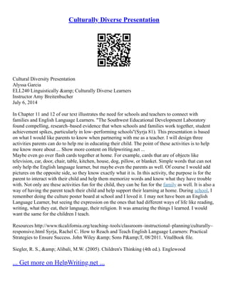Culturally Diverse Presentation
Cultural Diversity Presentation
Alyssa Garcia
ELL240 Linguistically &amp; Culturally Diverse Learners
Instructor Amy Breitenbucher
July 6, 2014
In Chapter 11 and 12 of our text illustrates the need for schools and teachers to connect with
families and English Language Learners. "The Southwest Educational Development Laboratory
found compelling, research–based evidence that when schools and families work together, student
achievement spikes, particularly in low–performing schools''(Syrja 81). This presentation is based
on what I would like parents to know when partnering with me as a teacher. I will design three
activities parents can do to help me in educating their child. The point of these activities is to help
me know more about ... Show more content on Helpwriting.net ...
Maybe even go over flash cards together at home. For example, cards that are of objects like
television, car, door, chair, table, kitchen, house, dog, pillow, or blanket. Simple words that can not
only help the English language learner, but maybe even the parents as well. Of course I would add
pictures on the opposite side, so they know exactly what it is. In this activity, the purpose is for the
parent to interact with their child and help them memorize words and know what they have trouble
with. Not only are these activities fun for the child, they can be fun for the family as well. It is also a
way of having the parent teach their child and help support their learning at home. During school, I
remember doing the culture poster board at school and I loved it. I may not have been an English
Language Learner, but seeing the expression on the ones that had different ways of life like reading,
writing, what they eat, their language, their religion. It was amazing the things I learned. I would
want the same for the children I teach.
Resources http://www.tkcalifornia.org/teaching–tools/classroom–instructional–planning/culturally–
responsive.html Syrja, Rachel C. How to Reach and Teach English Language Learners: Practical
Strategies to Ensure Success. John Wiley &amp; Sons P&amp;T, 08/2011. VitalBook file.
Siegler, R. S., &amp; Alibali, M.W. (2005). Children's Thinking (4th ed.). Englewood
... Get more on HelpWriting.net ...
 