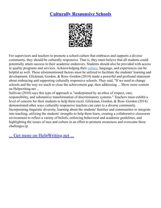 Culturally Responsive Schools
For supervisors and teachers to promote a school culture that embraces and supports a diverse
community, they should be culturally responsive. That is, they must believe that all students could
potentially attain success in their academic endeavors. Students should also be provided with access
to quality programs and services. Acknowledging their culture, language, and experiences can be
helpful as well. These aforementioned factors must be utilized to facilitate the students' learning and
development. Glickman, Gordon, & Ross–Gordon (2014) made a powerful and profound statement
about embracing and supporting culturally responsive schools. They said, "If we need to change
schools and the way we teach to close the achievement gap, then addressing ... Show more content
on Helpwriting.net ...
Sullivan (2010) says this type of approach is "underpinned by an ethos of respect, care,
responsibility, and substantive transformation of discriminatory systems." Teachers must exhibit a
level of concern for their students to help them excel. Glickman, Gordon, & Ross–Gordon (2014)
demonstrated other ways culturally responsive teachers can cater to a diverse community.
Incorporating linguistic diversity, learning about the students' families and communities to integrate
into teaching, utilizing the students' strengths to help them learn, creating a collaborative classroom
environment to reflect a variety of beliefs, enforcing behavioral and academic guidelines, and
highlighting the issues of race and culture in an effort to promote awareness and overcome these
challenges (p.
... Get more on HelpWriting.net ...
 