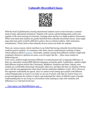 Culturally Diversified Classes
With the trend of globalization, hosting international students seems to have become a common
trend of many educational institutions. Students with various cultural backgrounds could come
together in the same learning environment, exchange ideas and have in–depth academic discussions.
While some deem that students are greatly benefited from culturally diversified classes, some might
argue that team spirit would be difficult to achieve due to cultural conflicts. After meticulous
consideration, I firmly believe that culturally diverse classes are better for students.
There are various reasons which contribute to my belief that having culturally diversified classes
could do good to students. To commence with, those classes could promote exchange of ideas,
which enhances effective learning. Noticeably, students coming from different countries might hold
completely distinctive opinions on issues, even for topics like the ... Show more content on
Helpwriting.net ...
Even worse, students might encounter difficulty in communication due to language difference, as
there are somewhere around 6000 different languages around the globe. Furthermore, students might
hold different religious beliefs like Christianity, Buddhism, Hinduism and Islam. Indeed, most
students are comfortable interacting with people, behaviors, and ideas that they are familiar with but
react with fear and apprehension when faced with the unfamiliar (Matthew Lynch, 2012). However,
this argument could hardly be agreed, since we cannot avoid coming up to people with different
cultural backgrounds in society even when we are out of school, and what we need to learn is to
accept and appreciate the cultures of others and understand the values of different types of people.
Understanding that we are living in a diversified world, learning to cope with variations and
differences is a vital task for the new
... Get more on HelpWriting.net ...
 