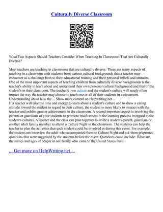 Culturally Diverse Classroom
What Two Aspects Should Teachers Consider When Teaching In Classrooms That Are Culturally
Diverse?
Most teachers are teaching in classrooms that are culturally diverse. There are many aspects of
teaching in a classroom with students from various cultural backgrounds that a teacher may
encounter as a challenge both to their educational training and their personal beliefs and attitudes.
One of the most important aspects of teaching children from culturally diverse backgrounds is the
teacher's ability to learn about and understand their own personal cultural background and that of the
student's in their classroom. The teacher's own culture and the student's culture will surely often
impact the way the teacher may choose to teach one or all of their students in a classroom.
Understanding about how the ... Show more content on Helpwriting.net ...
If a teacher will take the time and energy to learn about a student's culture and to show a caring
attitude toward the student in regard to their culture, the student is more likely to interact with the
teacher and exhibit greater achievement in the classroom. A second important aspect is involving the
parents or guardians of your students to promote involvement in the learning process in regard to the
student's cultures. A teacher and the class can plan together to invite a student's parent, guardian, or
another adult family member to attend a Culture Night in the classroom. The students can help the
teacher to plan the activities that each student could be involved in during this event. For example,
the student can interview the adult who accompanied them to Culture Night and ask them preprinted
questions that were suggested by the students before the event. Questions could include: What are
the names and ages of people in our family who came to the United States from
... Get more on HelpWriting.net ...
 
