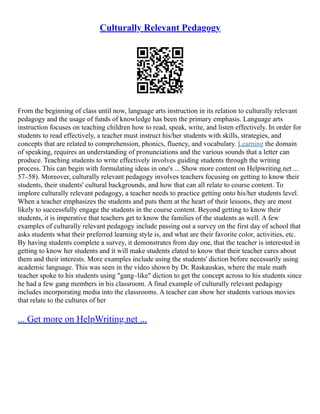 Culturally Relevant Pedagogy
From the beginning of class until now, language arts instruction in its relation to culturally relevant
pedagogy and the usage of funds of knowledge has been the primary emphasis. Language arts
instruction focuses on teaching children how to read, speak, write, and listen effectively. In order for
students to read effectively, a teacher must instruct his/her students with skills, strategies, and
concepts that are related to comprehension, phonics, fluency, and vocabulary. Learning the domain
of speaking, requires an understanding of pronunciations and the various sounds that a letter can
produce. Teaching students to write effectively involves guiding students through the writing
process. This can begin with formulating ideas in one's ... Show more content on Helpwriting.net ...
57–58). Moreover, culturally relevant pedagogy involves teachers focusing on getting to know their
students, their students' cultural backgrounds, and how that can all relate to course content. To
implore culturally relevant pedagogy, a teacher needs to practice getting onto his/her students level.
When a teacher emphasizes the students and puts them at the heart of their lessons, they are most
likely to successfully engage the students in the course content. Beyond getting to know their
students, it is imperative that teachers get to know the families of the students as well. A few
examples of culturally relevant pedagogy include passing out a survey on the first day of school that
asks students what their preferred learning style is, and what are their favorite color, activities, etc.
By having students complete a survey, it demonstrates from day one, that the teacher is interested in
getting to know her students and it will make students elated to know that their teacher cares about
them and their interests. More examples include using the students' diction before necessarily using
academic language. This was seen in the video shown by Dr. Raskauskas, where the male math
teacher spoke to his students using "gang–like" diction to get the concept across to his students since
he had a few gang members in his classroom. A final example of culturally relevant pedagogy
includes incorporating media into the classrooms. A teacher can show her students various movies
that relate to the cultures of her
... Get more on HelpWriting.net ...
 