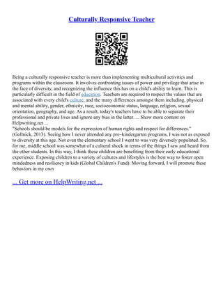 Culturally Responsive Teacher
Being a culturally responsive teacher is more than implementing multicultural activities and
programs within the classroom. It involves confronting issues of power and privilege that arise in
the face of diversity, and recognizing the influence this has on a child's ability to learn. This is
particularly difficult in the field of education. Teachers are required to respect the values that are
associated with every child's culture, and the many differences amongst them including, physical
and mental ability, gender, ethnicity, race, socioeconomic status, language, religion, sexual
orientation, geography, and age. As a result, today's teachers have to be able to separate their
professional and private lives and ignore any bias in the latter. ... Show more content on
Helpwriting.net ...
"Schools should be models for the expression of human rights and respect for differences."
(Gollnick, 2013). Seeing how I never attended any pre–kindergarten programs, I was not as exposed
to diversity at this age. Not even the elementary school I went to was very diversely populated. So,
for me, middle school was somewhat of a cultural shock in terms of the things I saw and heard from
the other students. In this way, I think these children are benefiting from their early educational
experience. Exposing children to a variety of cultures and lifestyles is the best way to foster open
mindedness and resiliency in kids (Global Children's Fund). Moving forward, I will promote these
behaviors in my own
... Get more on HelpWriting.net ...
 