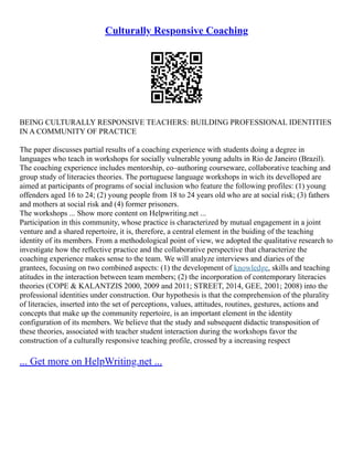 Culturally Responsive Coaching
BEING CULTURALLY RESPONSIVE TEACHERS: BUILDING PROFESSIONAL IDENTITIES
IN A COMMUNITY OF PRACTICE
The paper discusses partial results of a coaching experience with students doing a degree in
languages who teach in workshops for socially vulnerable young adults in Rio de Janeiro (Brazil).
The coaching experience includes mentorship, co–authoring courseware, collaborative teaching and
group study of literacies theories. The portuguese language workshops in wich its develloped are
aimed at participants of programs of social inclusion who feature the following profiles: (1) young
offenders aged 16 to 24; (2) young people from 18 to 24 years old who are at social risk; (3) fathers
and mothers at social risk and (4) former prisoners.
The workshops ... Show more content on Helpwriting.net ...
Participation in this community, whose practice is characterized by mutual engagement in a joint
venture and a shared repertoire, it is, therefore, a central element in the buiding of the teaching
identity of its members. From a methodological point of view, we adopted the qualitative research to
investigate how the reflective practice and the collaborative perspective that characterize the
coaching experience makes sense to the team. We will analyze interviews and diaries of the
grantees, focusing on two combined aspects: (1) the development of knowledge, skills and teaching
atitudes in the interaction between team members; (2) the incorporation of contemporary literacies
theories (COPE & KALANTZIS 2000, 2009 and 2011; STREET, 2014, GEE, 2001; 2008) into the
professional identities under construction. Our hypothesis is that the comprehension of the plurality
of literacies, inserted into the set of perceptions, values, attitudes, routines, gestures, actions and
concepts that make up the community repertoire, is an important element in the identity
configuration of its members. We believe that the study and subsequent didactic transposition of
these theories, associated with teacher student interaction during the workshops favor the
construction of a culturally responsive teaching profile, crossed by a increasing respect
... Get more on HelpWriting.net ...
 
