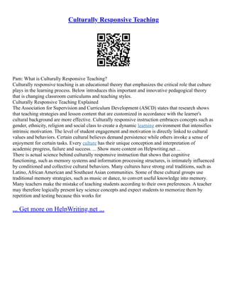 Culturally Responsive Teaching
Pam: What is Culturally Responsive Teaching?
Culturally responsive teaching is an educational theory that emphasizes the critical role that culture
plays in the learning process. Below introduces this important and innovative pedagogical theory
that is changing classroom curriculums and teaching styles.
Culturally Responsive Teaching Explained
The Association for Supervision and Curriculum Development (ASCD) states that research shows
that teaching strategies and lesson content that are customized in accordance with the learner's
cultural background are more effective. Culturally responsive instruction embraces concepts such as
gender, ethnicity, religion and social class to create a dynamic learning environment that intensifies
intrinsic motivation. The level of student engagement and motivation is directly linked to cultural
values and behaviors. Certain cultural believes demand persistence while others invoke a sense of
enjoyment for certain tasks. Every culture has their unique conception and interpretation of
academic progress, failure and success. ... Show more content on Helpwriting.net ...
There is actual science behind culturally responsive instruction that shows that cognitive
functioning, such as memory systems and information processing structures, is intimately influenced
by conditioned and collective cultural behaviors. Many cultures have strong oral traditions, such as
Latino, African American and Southeast Asian communities. Some of these cultural groups use
traditional memory strategies, such as music or dance, to convert useful knowledge into memory.
Many teachers make the mistake of teaching students according to their own preferences. A teacher
may therefore logically present key science concepts and expect students to memorize them by
repetition and testing because this works for
... Get more on HelpWriting.net ...
 