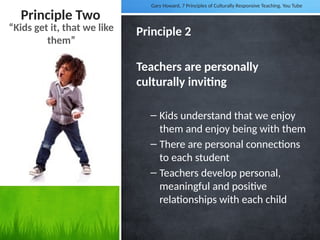 Principle Two
Principle 2
Teachers are personally
culturally inviting
– Kids understand that we enjoy
them and enjoy being with them
– There are personal connections
to each student
– Teachers develop personal,
meaningful and positive
relationships with each child
“Kids get it, that we like
them”
Gary Howard, 7 Principles of Culturally Responsive Teaching. You Tube
 