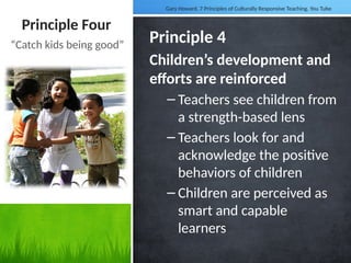 Principle Four
Principle 4
Children’s development and
efforts are reinforced
– Teachers see children from
a strength-based lens
– Teachers look for and
acknowledge the positive
behaviors of children
– Children are perceived as
smart and capable
learners
“Catch kids being good”
Gary Howard, 7 Principles of Culturally Responsive Teaching. You Tube
 