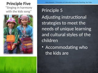 Principle Five
Principle 5
Adjusting instructional
strategies to meet the
needs of unique learning
and cultural styles of the
children
• Accommodating who
the kids are
“Singing in harmony
with the kids song”
Gary Howard, 7 Principles of Culturally Responsive Teaching. You Tube
 