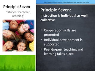 Principle Seven
Principle Seven:
Instruction is individual as well
collective
• Cooperation skills are
promoted
• Individual development is
supported
• Peer-to-peer teaching and
learning takes place
“Student-Centered
Learning”
Gary Howard, 7 Principles of Culturally Responsive Teaching. You Tube
 