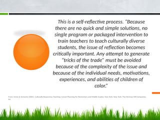 From: Irvine & Armento (2001). Culturally Responsive Teaching: Lesson Planning for Elementary and Middle Grades. New York, New York: The McGraw Hill Companies,
Inc.
This is a self-reflective process. “Because
there are no quick and simple solutions, no
single program or packaged intervention to
train teachers to teach culturally diverse
students, the issue of reflection becomes
critically important. Any attempt to generate
“tricks of the trade” must be avoided
because of the complexity of the issue and
because of the individual needs, motivations,
experiences, and abilities of children of
color.”
 