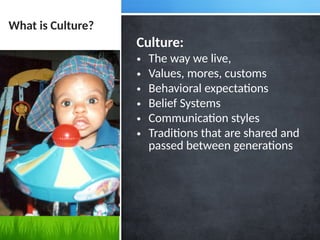 What is Culture?
Culture:
• The way we live,
• Values, mores, customs
• Behavioral expectations
• Belief Systems
• Communication styles
• Traditions that are shared and
passed between generations
 