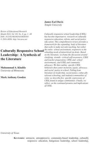 research-article2016
RERXXX10.3102/0034654316630383Khalifa et al.Culturally Responsive School Leadership
Review of Educational Research
Month 201X, Vol. XX, No. X, pp. 1 –40
DOI: 10.3102/0034654316630383
© 2016 AERA. http://rer.aera.net
Culturally Responsive School
Leadership: A Synthesis of
the Literature
Muhammad A. Khalifa
University of Minnesota
Mark Anthony Gooden
University of Texas
James Earl Davis
Temple University
Culturally responsive school leadership (CRSL)
has become important to research on culturally
responsive education, reform, and social justice
edu cation. This comprehensive review provides a
framework for the expanding body of literature
that seeks to make not only teaching, but rather
the entire school environment, responsive to the
schooling needs of minoritized stu dents. Based
on the literature, we frame the discussion around
clarifying strands—critical self-awareness, CRSL
and teacher preparation, CRSL and school
environments, and CRSL and community
advocacy. We then outline specific CRSL
behaviors that center inclusion, equity, advocacy,
and social justice in school. Pulling from
literature on leadership, social justice, cultur ally
relevant schooling, and students/communities of
color, we describe five specific expressions of
CRSL found in unique communities. Finally, we
reflect on the continued promise and implications
of CRSL.
KEYWORDS: antiracist, antioppressive, community-based leadership, culturally
responsive education, Indigenous leadership, school leadership,
 