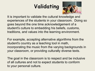 Validating
It is important to validate the cultural knowledge and
experiences of the students in your classroom. Doing so
goes beyond the one time acknowledgement of a
student's culture to embedding his beliefs, customs,
traditions, and values into the learning environment.

For example, accepting alternative algorithms from the
student's country as a teaching tool in math,
incorporating the music from the varying backgrounds in
your classroom, or providing culturally diverse texts.

The goal in the classroom is to respect and be inclusive
of all cultures and not to expect students to conform
to your personal culture.
 