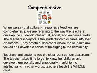 Comprehensive


When we say that culturally responsive teachers are
comprehensive, we are referring to the way the teachers
develop the students’ intellectual, social, and emotional skills.
The teachers incorporate the students’ own cultures into their
classroom. They create a classroom where the students are
valued and develop a sense of belonging to the community.

Teachers and students see the classroom as “our classroom.”
The teacher takes time to get to know her children and
develop them socially and emotionally in addition to
intellectually. In other words, teachers teach the WHOLE
child.
 