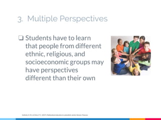 3. Multiple Perspectives
❏ Students have to learn
that people from different
ethnic, religious, and
socioeconomic groups may
have perspectives
different than their own
Gollnick, D. M., & Chinn, P. C. (2017). Multicultural education in a pluralistic society. Boston: Pearson.
 