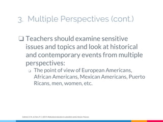 3. Multiple Perspectives (cont.)
❏ Teachers should examine sensitive
issues and topics and look at historical
and contemporary events from multiple
perspectives:
❏ The point of view of European Americans,
African Americans, Mexican Americans, Puerto
Ricans, men, women, etc.
Gollnick, D. M., & Chinn, P. C. (2017). Multicultural education in a pluralistic society. Boston: Pearson.
 