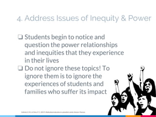 4. Address Issues of Inequity & Power
❏ Students begin to notice and
question the power relationships
and inequities that they experience
in their lives
❏ Do not ignore these topics! To
ignore them is to ignore the
experiences of students and
families who suffer its impact
Gollnick, D. M., & Chinn, P. C. (2017). Multicultural education in a pluralistic society. Boston: Pearson.
 