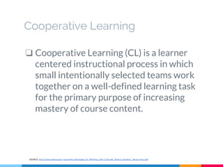 Cooperative Learning
❏ Cooperative Learning (CL) is a learner
centered instructional process in which
small intentionally selected teams work
together on a well-defined learning task
for the primary purpose of increasing
mastery of course content.
SOURCE: http://www.indiana.edu/~equity/docs/Strategies_for_WOrking_with_Culturally_Diverse_Students__Renae_Azziz.pdf
 