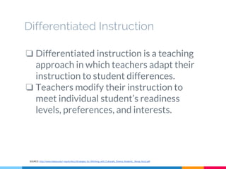 Differentiated Instruction
❏ Differentiated instruction is a teaching
approach in which teachers adapt their
instruction to student differences.
❏ Teachers modify their instruction to
meet individual student’s readiness
levels, preferences, and interests.
SOURCE: http://www.indiana.edu/~equity/docs/Strategies_for_WOrking_with_Culturally_Diverse_Students__Renae_Azziz.pdf
 