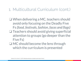 1. Multicultural Curriculum (cont.)
❏ When delivering a MC, teachers should
avoid only focusing on the Deadly Five
Fs (food, festivals, fashion, faces and flags)
❏ Teachers should avoid giving superficial
attention to groups (go deeper than the
Five Fs)
❏ MC should become the lens through
which the curriculum is presented
Gollnick, D. M., & Chinn, P. C. (2017). Multicultural education in a pluralistic society. Boston: Pearson.
 