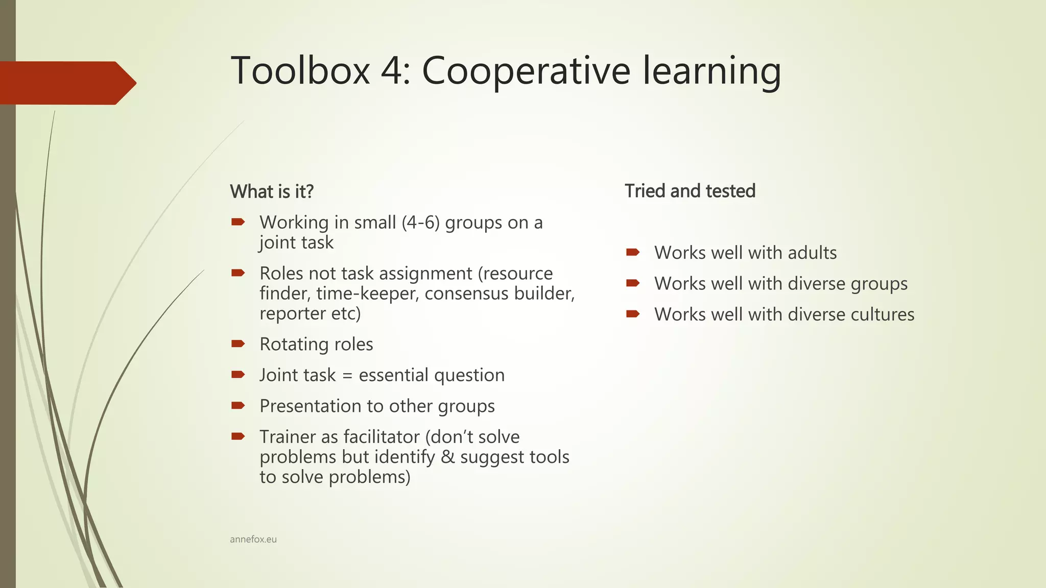 Toolbox 4: Cooperative learning
What is it?
 Working in small (4-6) groups on a
joint task
 Roles not task assignment (resource
finder, time-keeper, consensus builder,
reporter etc)
 Rotating roles
 Joint task = essential question
 Presentation to other groups
 Trainer as facilitator (don’t solve
problems but identify & suggest tools
to solve problems)
Tried and tested
 Works well with adults
 Works well with diverse groups
 Works well with diverse cultures
annefox.eu
 