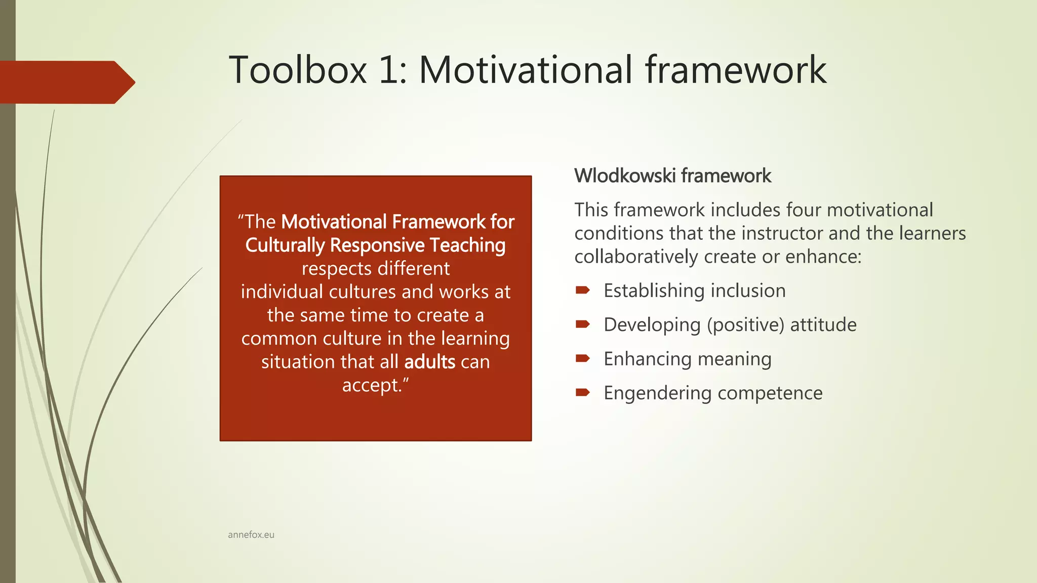 Toolbox 1: Motivational framework
Wlodkowski framework
This framework includes four motivational
conditions that the instructor and the learners
collaboratively create or enhance:
 Establishing inclusion
 Developing (positive) attitude
 Enhancing meaning
 Engendering competence
annefox.eu
“The Motivational Framework for
Culturally Responsive Teaching
respects different
individual cultures and works at
the same time to create a
common culture in the learning
situation that all adults can
accept.”
 