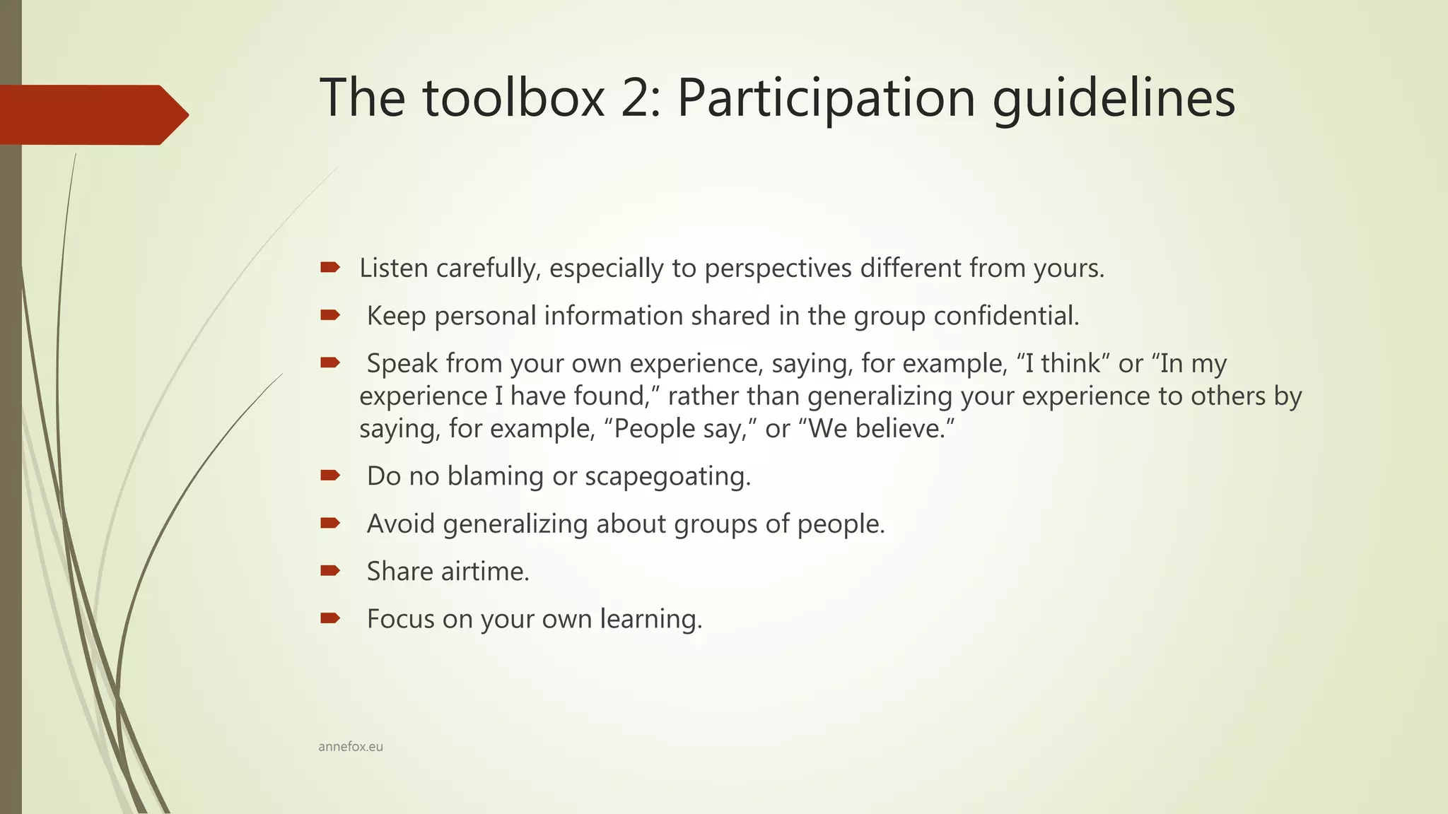 The toolbox 2: Participation guidelines
 Listen carefully, especially to perspectives different from yours.
 Keep personal information shared in the group confidential.
 Speak from your own experience, saying, for example, “I think” or “In my
experience I have found,” rather than generalizing your experience to others by
saying, for example, “People say,” or “We believe.”
 Do no blaming or scapegoating.
 Avoid generalizing about groups of people.
 Share airtime.
 Focus on your own learning.
annefox.eu
 