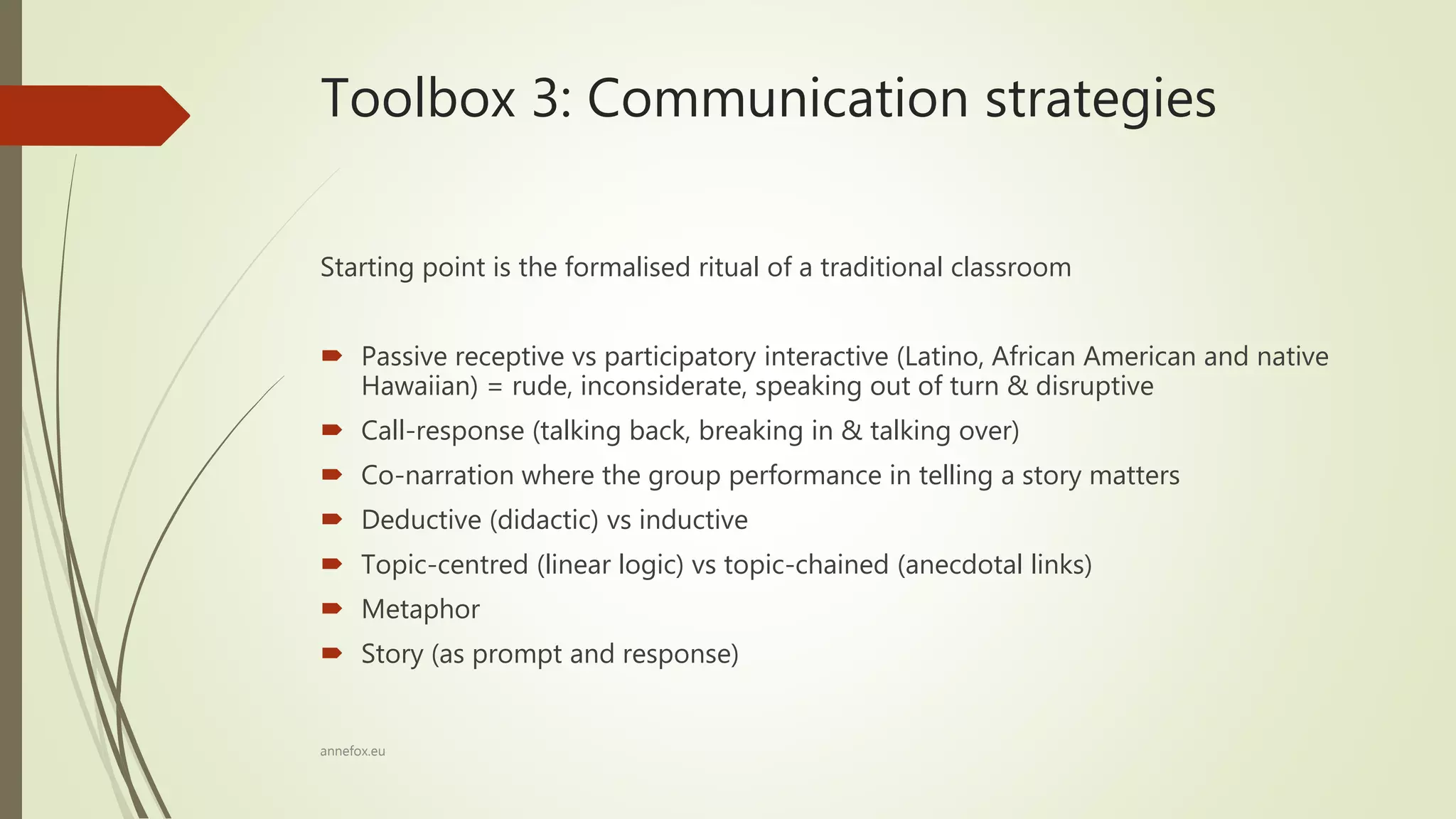 Toolbox 3: Communication strategies
Starting point is the formalised ritual of a traditional classroom
 Passive receptive vs participatory interactive (Latino, African American and native
Hawaiian) = rude, inconsiderate, speaking out of turn & disruptive
 Call-response (talking back, breaking in & talking over)
 Co-narration where the group performance in telling a story matters
 Deductive (didactic) vs inductive
 Topic-centred (linear logic) vs topic-chained (anecdotal links)
 Metaphor
 Story (as prompt and response)
annefox.eu
 