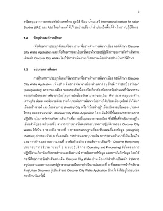 3
สนับสนุนจากการเคหะแห่งประเทศไทย มูลนิธิ นิยม ปัทมะเสวี International Institute for Asian
Studies (IIAS) และ AIM โดยกาหนดให้บริเวณย่านเมืองเก่าลาปางเป็นพื้นที่ดาเนินการ/ปฏิบัติการ
1.2 วัตถุประสงค์กำรศึกษำ
เพื่อศึกษาการประยุกต์แผนที่วัฒนธรรมเพื่องานด้านการพัฒนาเมือง กรณีศึกษา iDiscover
City Walks Application และเพื่อศึกษารายละเอียดขั้นตอนในระยะปฏิบัติการของการจัดทาเส้นทาง
เดินเท้า iDiscover City Walks โดยใช้การดาเนินงานบริเวณย่านเมืองเก่าลาปางเป็นกรณีศึกษา
1.3 ขอบเขตกำรศึกษำ
การศึกษาการประยุกต์แผนที่วัฒนธรรมเพื่องานด้านการพัฒนาเมือง กรณีศึกษา iDiscover
City Walks Application เน้นประเด็นการพัฒนาเมืองด้านการอนุรักษ์/การปกป้องรักษา
(Safeguarding) มรดกของเมือง ขอบเขตเชิงเนื้อหาจึงเกี่ยวข้องกับการจัดทาแผนที่วัฒนธรรม
ความจาเป็นของการพัฒนาเมืองโดยการปกป้องรักษามรดกของเมือง พิจารณาจากมุมมองด้าน
เศรษฐกิจ สังคม และสิ่งแวดล้อม รวมถึงประเด็นการพัฒนาเมืองภายใต้บริบทเมืองยุคใหม่ อันได้แก่
เมืองสร้างสรรค์ และเมืองสุขภาวะ (Healthy City หรือ “เมืองน่าอยู่” เมื่อแปลตามบริบทของประเทศ
ไทย) ตลอดจนแนะนา iDiscover City Walks Application โดยเน้นไปที่ขั้นตอน/กระบวนการ
ปฏิบัติงานในการจัดทาเส้นทางเดินเท้าเพื่อการเยี่ยมชมมรดกของเมือง ซึ่งมีพื้นที่ดาเนินการอยู่ใน
เมืองสาคัญของทวีปเอเซีย สามารถประมวลขั้นตอน/กระบวนการปฏิบัติงานของ iDiscover City
Walks ได้เป็น 3 ระยะคือ ระยะที่ 1 การออกแบบฐานที่รองรับแผนที่และข้อมูล (Designing
Platform) ประกอบด้วย 3 ขั้นตอนคือ การกาหนด/ระบุประเด็น การกาหนดตัวแปรที่เป็นเงื่อนไข
และการกาหนดรายการแผนที่ อาศัยตัวอย่างจากเส้นทางเดินเท้า iDiscover Hong Kong
ประกอบการอธิบาย ระยะที่ 2 ระยะปฏิบัติการ (Operating and Processing) มีขั้นตอนการ
ปฏิบัติงานเกี่ยวข้องกับการสารวจและสัมภาษณ์ การสังเคราะห์ข้อมูล และการบันทึกข้อมูล โดยใช้
กรณีศึกษาการจัดทาเส้นทางเดิน iDiscover City Walks ย่านเมืองเก่าลาปางเป็นหลัก ส่วนการ
สรุปผลงานและการเผยแพร่สู่สาธารณะจะเป็นการดาเนินงานในระยะที่ 3 ซึ่งบทบาทหน้าที่หลักจะ
คืนสู่Urban Discovery ผู้เป็นเจ้าของ iDiscover City Walks Application อีกครั้ง จึงไม่อยู่ในขอบเขต
การศึกษาในครั้งนี้
 