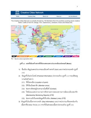 7
ที่มา : http://en.unesco.org/creative-cities/
รูปที่ 2.2 แผนที่เมืองสร้ำงสรรค์ที่เลือกแสดงเฉพำะประเภทเมืองแห่งดนตรี (Music)
1) ชื่อเมือง สัญรูปแสดงประเภทของเมืองสร้างสรรค์ (Icon) และภาพประกอบหลัก (รูปที่
2.3)
2) ข้อมูลที่เป็นประโยชน์ (Practical Information) ประกอบด้วย (รูปที่ 2.4 กรอบสีชมพู
บานเย็นด้านขวา)
2.1) ที่ตั้งของเมือง (Location of point)
2.2) ปีที่เริ่มเป็นสมาชิก (Member since)
2.3) ช่องทางติดต่อผู้ประสานงานในพื้นที่ (Contact)
2.4) ไฟล์แนบแสดงรายงานการติดตามตรวจสอบสถานการณ์ของเมืองสมาชิก
(Membership Monitoring Reports) (ถ้ามี)
2.5) ช่องทางเข้าถึงแหล่งข้อมูลที่เกี่ยวข้อง (Related Links) (ถ้ามี)
3) ข้อมูลที่เป็นเนื้อหาสาระหลัก (Key Information) และภาพประกอบที่สอดคล้องกับ
เนื้อหาที่นาเสนอ จานวน 2-4 ภาพ ซึ่งในส่วนของเนื้อหาประกอบด้วย (รูปที่ 2.4)
 