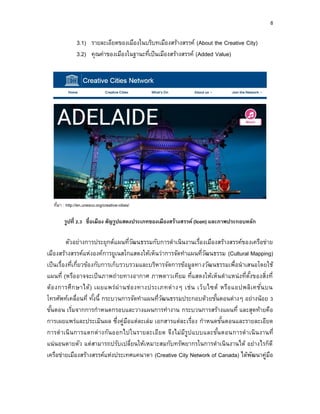 8
3.1) รายละเอียดของเมืองในบริบทเมืองสร้างสรรค์ (About the Creative City)
3.2) คุณค่าของเมืองในฐานะที่เป็นเมืองสร้างสรรค์ (Added Value)
ที่มา : http://en.unesco.org/creative-cities/
รูปที่ 2.3 ชื่อเมือง สัญรูปแสดงประเภทของเมืองสร้ำงสรรค์ (Icon) และภำพประกอบหลัก
ตัวอย่างการประยุกต์แผนที่วัฒนธรรมกับการดาเนินงานเรื่องเมืองสร้างสรรค์ของเครือข่าย
เมืองสร้างสรรค์แห่งองค์การยูเนสโกแสดงให้เห็นว่าการจัดทาแผนที่วัฒนธรรม (Cultural Mapping)
เป็นเรื่องที่เกี่ยวข้องกับการเก็บรวบรวมและบริหารจัดการข้อมูลทางวัฒนธรรมเพื่อนาเสนอโดยใช้
แผนที่ (หรืออาจจะเป็นภาพถ่ายทางอากาศ ภาพดาวเทียม ที่แสดงให้เห็นตาแหน่งที่ตั้งของสิ่งที่
ต้องการศึกษาได้) เผยแพร่ผ่านช่องทางประเภทต่างๆ เช่น เว็บไซต์ หรือแอปพลิเคชั่นบน
โทรศัพท์เคลื่อนที่ ทั้งนี้ กระบวนการจัดทาแผนที่วัฒนธรรมประกอบด้วยขั้นตอนต่างๆ อย่างน้อย 3
ขั้นตอน เริ่มจากการกาหนดกรอบและวางแผนการทางาน กระบวนการสร้างแผนที่ และสุดท้ายคือ
การเผยแพร่และประเมินผล ซึ่งคู่มือแต่ละเล่ม เอกสารแต่ละเรื่อง กาหนดขั้นตอนและรายละเอียด
การดาเนินการแตกต่างกันออกไปในรายละเอียด จึงไม่มีรูปแบบและขั้นตอนการดาเนินงานที่
แน่นอนตายตัว แต่สามารถปรับเปลี่ยนให้เหมาะสมกับทรัพยากรในการดาเนินงานได้ อย่างไรก็ดี
เครือข่ายเมืองสร้างสรรค์แห่งประเทศแคนาดา (Creative City Network of Canada) ได้พัฒนาคู่มือ
 