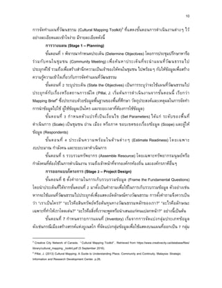 10
การจัดทาแผนที่วัฒนธรรม (Cultural Mapping Toolkit)3 ที่แสดงขั้นตอนการดาเนินงานต่างๆ ไว้
อย่างละเอียดและเข้าใจง่าย มีรายละเอียดดังนี้
กำรวำงแผน (Stage 1 – Planning)
ขั้นตอนที่ 1 พิจารณากาหนดประเด็น (Determine Objectives) โดยการประชุมปรึกษาหารือ
ร่วมกับคนในชุมชน (Community Meeting) เพื่อค้นหาประเด็นที่จะนาแผนที่วัฒนธรรมไป
ประยุกต์ใช้ รวมถึงเพื่อสร้างสานึกความเป็นเจ้าของให้คนในชุมชน ไปพร้อมๆ กับให้ข้อมูลเพื่อสร้าง
ความรู้ความเข้าใจเกี่ยวกับการจัดทาแผนที่วัฒนธรรม
ขั้นตอนที่ 2 ระบุประเด็น (State the Objectives) เป็นการระบุว่าจะใช้แผนที่วัฒนธรรมไป
ประยุกต์กับเรื่องหรือสถานการณ์ใด (Pillai, J. เริ่มต้นการดาเนินงานจากขั้นตอนนี้ เรียกว่า
Mapping Brief4 ซึ่งประกอบด้วยข้อมูลพื้นฐานของพื้นที่ศึกษา วัตถุประสงค์และเหตุผลในการจัดทา
การนาข้อมูลไปใช้ ผู้ใช้ข้อมูลเป็นใคร และระยะเวลาที่ต้องการใช้ข้อมูล)
ขั้นตอนที่ 3 กาหนดตัวแปรที่เป็นเงื่อนไข (Set Parameters) ได้แก่ ระดับของพื้นที่
ดาเนินการ (Scale) เป็นชุมชน ย่าน เมือง หรือภาค ขอบเขตของเรื่อง/ข้อมูล (Scope) และผู้ให้
ข้อมูล (Respondents)
ขั้นตอนที่ 4 ประเมินความพร้อมในด้านต่างๆ (Estimate Readiness) โดยเฉพาะ
งบประมาณ กาลังคน และระยะเวลาดาเนินการ
ขั้นตอนที่ 5 รวบรวมทรัพยากร (Assemble Resource) โดยเฉพาะทรัพยากรมนุษย์หรือ
กาลังคนที่ต้องใช้ในการดาเนินงาน รวมถึงเจ้าหน้าที่จากองค์กรท้องถิ่น และองค์กรภาคีอื่นๆ
กำรออกแบบโครงกำร (Stage 2 – Project Design)
ขั้นตอนที่ 6 ตั้งคาถามในการเก็บรวบรวมข้อมูล (Frame the Fundamental Questions)
โดยนาประเด็นที่ได้จากขั้นตอนที่ 2 มาตั้งเป็นคาถามเพื่อใช้ในการเก็บรวบรวมข้อมูล ตัวอย่างเช่น
หากจะใช้แผนที่วัฒนธรรมไปประยุกต์เพื่อแสดงอัตลักษณ์ทางวัฒนธรรม การตั้งคาถามจึงควรเป็น
ว่า “เราเป็นใคร?” “อะไรคือสินทรัพย์หรือต้นทุนทางวัฒนธรรมหลักของเรา?” “อะไรคือลักษณะ
เฉพาะที่ทาให้เราโดดเด่น?” “อะไรคือสิ่งที่เราจะพูดหรือนาเสนอแก่คนแปลกหน้า?” อย่างนี้เป็นต้น
ขั้นตอนที่ 7 กาหนดรายการแผนที่ (Inventory) เริ่มจากการจัดแบ่งกลุ่มประเภทข้อมูล
ดังเช่นกรณีเมืองสร้างสรรค์แห่งยูเนสโก ที่จัดแบ่งกลุ่มข้อมูลเพื่อใช้แสดงบนแผนที่ออกเป็น 7 กลุ่ม
3 Creative City Network of Canada. “Cultural Mapping Toolkit”. Retrieved from https://www.creativecity.ca/database/files/
library/cultural_mapping _toolkit.pdf (5 September 2016).
4 Pillai, J. (2013) Cultural Mapping: A Guide to Understanding Place, Community and Continuity. Malaysia: Strategic
Information and Research Development Center. p.26.
 