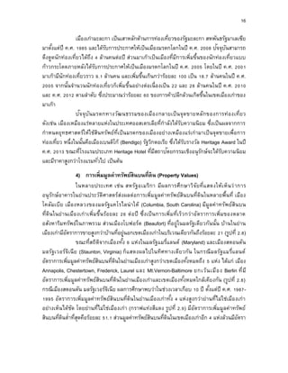 16
เมืองเก่ามะละกา เป็นเสาหลักด้านการท่องเที่ยวของรัฐมะละกา สหพันธรัฐมาเลเซีย
มาตั้งแต่ปี ค.ศ. 1985 และได้รับการประกาศให้เป็นเมืองมรดกโลกในปี ค.ศ. 2008 ปัจจุบันสามารถ
ดึงดูดนักท่องเที่ยวได้ถึง 4 ล้านคนต่อปี ส่วนมาเก๊าเป็นเมืองที่มีการเพิ่มขึ้นของนักท่องเที่ยวแบบ
ก้าวกระโดดภายหลังได้รับการประกาศให้เป็นเมืองมรดกโลกในปี ค.ศ. 2005 โดยในปี ค.ศ. 2001
มาเก๊ามีนักท่องเที่ยวราว 9.1 ล้านคน และเพิ่มขึ้นเกินกว่าร้อยละ 100 เป็น 18.7 ล้านคนในปี ค.ศ.
2005 จากนั้นจานวนนักท่องเที่ยวก็เพิ่มขึ้นอย่างต่อเนื่องเป็น 22 และ 28 ล้านคนในปี ค.ศ. 2010
และ ค.ศ. 2012 ตามลาดับ ซึ่งประมาณว่าร้อยละ 60 ของการค้าปลีกล้วนเกิดขึ้นในเขตเมืองเก่าของ
มาเก๊า
ปัจจุบันมรดกทางวัฒนธรรมของเมืองกลายเป็นจุดขายหลักของการท่องเที่ยว
ดังเช่น เมืองเหมืองแร่หลายแห่งในประเทศออสเตรเลียที่กาลังได้รับความนิยม ซึ่งเป็นผลจากการ
กาหนดยุทธศาสตร์ให้ใช้สินทรัพย์ที่เป็นมรดกของเมืองอย่างเหมืองแร่เก่ามาเป็นจุดขายเพื่อการ
ท่องเที่ยว หนึ่งในนั้นคือเมืองเบนดิโก้ (Bendigo) รัฐวิกตอเรีย ซึ่งได้รับรางวัล Heritage Award ในปี
ค.ศ. 2013 ขณะที่โรงแรมประเภท Heritage Hotel ที่มีสถาปัตยกรรมเชิงอนุรักษ์จะได้รับความนิยม
และมีราคาสูงกว่าโรงแรมทั่วไป เป็นต้น
4) กำรเพิ่มมูลค่ำทรัพย์สินบนที่ดิน (Property Values)
ในหลายประเทศ เช่น สหรัฐอเมริกา มีผลการศึกษาวิจัยที่แสดงให้เห็นว่าการ
อนุรักษ์อาคารในย่านประวัติศาสตร์ส่งผลต่อการเพิ่มมูลค่าทรัพย์สินบนที่ดินในหลายพื้นที่ เมือง
โคลัมเบีย เมืองหลวงของมลรัฐแคโรไลน่าใต้ (Columbia, South Carolina) มีมูลค่าทรัพย์สินบน
ที่ดินในย่านเมืองเก่าเพิ่มขึ้นร้อยละ 26 ต่อปี ซึ่งเป็นการเพิ่มที่เร็วกว่าอัตราการเพิ่มของตลาด
อสังหาริมทรัพย์ในภาพรวม ส่วนเมืองโบฟอร์ต (Beaufort) ที่อยู่ในมลรัฐเดียวกันนั้น บ้านในย่าน
เมืองเก่ามีอัตราการขายสูงกว่าบ้านที่อยู่นอกเขตเมืองเก่าในบริเวณเดียวกันถึงร้อยละ 21 (รูปที่ 2.8)
ขณะที่สถิติจากเมืองทั้ง 6 แห่งในมลรัฐแมรี่แลนด์ (Maryland) และเมืองสตอนตัน
มลรัฐเวอร์จิเนีย (Staunton, Virginia) ก็แสดงผลไปในทิศทางเดียวกัน ในกรณีมลรัฐแมรี่แลนด์
อัตราการเพิ่มมูลค่าทรัพย์สินบนที่ดินในย่านเมืองเก่าสูงกว่าเขตเมืองทั้งหมดถึง 5 แห่ง ได้แก่ เมือง
Annapolis, Chestertown, Frederick, Laurel และ Mt.Vernon-Baltimore ยกเว้นเมือง Berlin ที่มี
อัตราการเพิ่มมูลค่าทรัพย์สินบนที่ดินในย่านเมืองเก่าและเขตเมืองทั้งหมดใกล้เคียงกัน (รูปที่ 2.8)
กรณีเมืองสตอนตัน มลรัฐเวอร์จิเนีย ผลการศึกษาพบว่าในช่วงเวลาเกือบ 10 ปี ตั้งแต่ปี ค.ศ. 1987-
1995 อัตราการเพิ่มมูลค่าทรัพย์สินบนที่ดินในย่านเมืองเก่าทั้ง 4 แห่งสูงกว่าย่านที่ไม่ใช่เมืองเก่า
อย่างเห็นได้ชัด โดยย่านที่ไม่ใช่เมืองเก่า (กราฟแท่งสีแดง รูปที่ 2.9) มีอัตราการเพิ่มมูลค่าทรัพย์
สินบนที่ดินต่าที่สุดคือร้อยละ 51.1 ส่วนมูลค่าทรัพย์สินบนที่ดินในเขตเมืองเก่าอีก 4 แห่งล้วนมีอัตรา
 