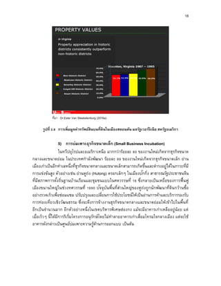 18
ที่มา : Dr.Ester Van Steekelenburg (2016a)
รูปที่ 2.9 กำรเพิ่มมูลค่ำทรัพย์สินบนที่ดินในเมืองสตอนตัน มลรัฐเวอร์จิเนีย สหรัฐอเมริกำ
5) กำรบ่มเพำะธุรกิจขนำดเล็ก (Small Business Incubation)
ในทวีปยุโรปและอเมริกาเหนือ มากกว่าร้อยละ 80 ของงานใหม่เกิดจากธุรกิจขนาด
กลางและขนาดย่อม ในประเทศกาลังพัฒนา ร้อยละ 99 ของงานใหม่เกิดจากธุรกิจขนาดเล็ก ย่าน
เมืองเก่าเป็นอีกทาเลหนึ่งที่ธุรกิจขนาดกลางและขนาดเล็กสามารถเกิดขึ้นและดารงอยู่ได้ในภาวะที่มี
การแข่งขันสูง ตัวอย่างเช่น ย่านหูถ่ง (Hutong) ตรอกเล็กๆ ในเมืองปักกิ่ง สาธารณรัฐประชาชนจีน
ที่มีสภาพการตั้งถิ่นฐานบ้านเรือนและชุมชนแบบในศตวรรษที่ 16 ซึ่งกลายเป็นเหยื่อของการฟื้นฟู
เมืองขนานใหญ่ในช่วงทศวรรษที่ 1990 ปัจจุบันพื้นที่ส่วนใหญ่ของหูถ่งถูกนักพัฒนาที่ดินกว้านซื้อ
อย่างรวดเร็วเพื่อซ่อมแซม ปรับปรุงและเปลี่ยนการใช้ประโยชน์ให้เป็นย่านการค้าและบริการรองรับ
การท่องเที่ยวเชิงวัฒนธรรม ซึ่งจะดึงการจ้างงานธุรกิจขนาดกลางและขนาดย่อมให้เข้าไปในพื้นที่
อีกเป็นจานวนมาก อีกตัวอย่างหนึ่งในเขตบริหารพิเศษฮ่องกง แม้จะมีอาคารเก่าเหลืออยู่น้อย แต่
เมื่อเร็วๆ นี้ได้มีการริเริ่มโครงการอนุรักษ์โดยไม่ทาลายอาคารเก่าเสื่อมโทรมใจกลางเมือง แต่จะใช้
อาคารดังกล่าวเป็นศูนย์บ่มเพาะความรู้ด้านการออกแบบ เป็นต้น
 