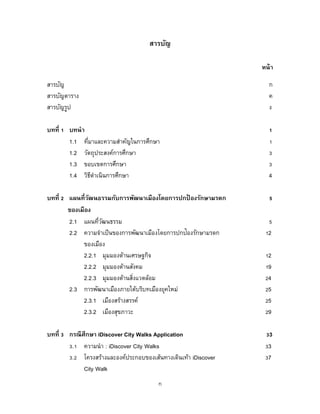 ก
สารบัญ
หน้า
สารบัญ ก
สารบัญตาราง ค
สารบัญรูป ง
บทที่ 1 บทนา 1
1.1 ที่มาและความสาคัญในการศึกษา 1
1.2 วัตถุประสงค์การศึกษา 3
1.3 ขอบเขตการศึกษา 3
1.4 วิธีดาเนินการศึกษา 4
บทที่ 2 แผนที่วัฒนธรรมกับการพัฒนาเมืองโดยการปกป้ องรักษามรดก 5
ของเมือง
2.1 แผนที่วัฒนธรรม 5
2.2 ความจาเป็นของการพัฒนาเมืองโดยการปกป้องรักษามรดก 12
ของเมือง
2.2.1 มุมมองด้านเศรษฐกิจ 12
2.2.2 มุมมองด้านสังคม 19
2.2.3 มุมมองด้านสิ่งแวดล้อม 24
2.3 การพัฒนาเมืองภายใต้บริบทเมืองยุคใหม่ 25
2.3.1 เมืองสร้างสรรค์ 25
2.3.2 เมืองสุขภาวะ 29
บทที่ 3 กรณีศึกษา iDiscover City Walks Application 33
3.1 ความนา : iDiscover City Walks 33
3.2 โครงสร้างและองค์ประกอบของเส้นทางเดินเท้า iDiscover 37
City Walk
 