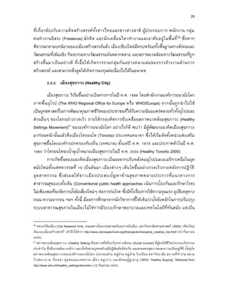 29
ที่เกี่ยวข้องกับความคิดสร้างสรรค์ทั้งชาวไทยและชาวต่างชาติ ผู้ประกอบการ พนักงาน กลุ่ม
คนทางานอิสระ (Freelance) นักคิด และนักเคลื่อนไหวทางานและอาศัยอยู่ในพื้นที่20 ซึ่งหาก
พิจารณาตามบทนิยามของเมืองสร้างสรรค์แล้ว เมืองเชียงใหม่มีครบพร้อมทั้งพื้นฐานทางสังคมและ
วัฒนธรรมที่เข้มแข็ง กิจจกรรมทางวัฒนธรรมอันหลากหลาย และสภาพแวดล้อมทางวัฒนธรรมที่ถูก
สร้างขึ้นมาเป็นอย่างดี ที่เอื้อให้เกิดการรวมกลุ่มกันอย่างหนาแน่นของการจ้างงานด้านการ
สร้างสรรค์ และสามารถดึงดูดให้เกิดการลงทุนต่อเนื่องไปได้ในอนาคต
2.2.2 เมืองสุขภำวะ (Healthy City)
เมืองสุขภาวะ ริเริ่มขึ้นอย่างเป็นทางการในปี ค.ศ. 1986 โดยสานักงานองค์การอนามัยโลก
ภาคพื้นยุโรป (The WHO Regional Office for Europe หรือ WHO/Europe) จากนั้นถูกนาไปใช้
เป็นยุทธศาสตร์ในการพัฒนาคุณภาพชีวิตของประชาชนที่ได้รับความนิยมแพร่หลายทั่วทั้งยุโรปและ
ส่วนอื่นๆ ของโลกอย่างรวดเร็ว ภายใต้กรอบคิดการขับเคลื่อนสภาพแวดล้อมสุขภาวะ (Healthy
Settings Movement)21 ขององค์การอนามัยโลก อย่างไรก็ดี พบว่า มีผู้พัฒนาแนวคิดเมืองสุขภาวะ
มาก่อนหน้านั้นแล้วคือเมืองโตรอนโต (Toronto) ประเทศแคนาดา ซึ่งได้เริ่มจัดตั้งหน่วยส่งเสริม
สุขภาพขึ้นโดยองค์กรปกครองท้องถิ่น (เทศบาล) ตั้งแต่ปี ค.ศ. 1979 และประกาศตัวในปี ค.ศ.
1984 ว่าโตรอนโตจะเป้าลุเป้าหมายเมืองสุขภาวะในปี ค.ศ. 2000 (Healthy Toronto 2000)
การเกิดขึ้นของแนวคิดเมืองสุขภาวะเป็นผลจากบริบทสังคมยุโรปและอเมริกาเหนือในยุค
สมัยใหม่ตั้งแต่ศตวรรษที่ 19 เป็นต้นมา เมืองต่างๆ เติบโตขึ้นอย่างรวดเร็วภายหลังการปฏิวัติ
อุตสาหกรรม ซึ่งส่งผลให้ชาวเมืองประสบปัญหาด้านสุขภาพหลายประการที่แนวทางการ
สาธารณสุขแบบดั้งเดิม (Conventional public health approaches เน้นการป้องกันและรักษาโรค)
ไม่เพียงพอที่จะจัดการปัจจัยเสี่ยงใหม่ๆ ต่อการก่อโรค ซึ่งมีทั้งเรื่องการใช้ความรุนแรง อุบัติเหตุทาง
ถนน ความยากจน ฯลฯ ทั้งนี้ มีผลการศึกษาจากนักวิชาการชี้ให้เห็นว่าปัจจัยหลักในการปรับปรุง
ระบบสาธารณสุขภายในเมืองไม่ใช่การมีระบบรักษาพยาบาลและเทคโนโลยีที่ทันสมัย แต่เป็น
20 หน่วยวิจัยเมือง (City Research Unit), คณะสถาปัตยกรรมศาสตร์และการผังเมือง, มหาวิทยาลัยธรรมศาสตร์. (2555) “เชียงใหม่
ต้นแบบเมืองสร้างสรรค์” เข้าถึงได้จาก http://www.cityresearchunit.org/th/projects/chiangmai_creative_city.html (12 กันยายน
2559).
21 สภาพแวดล้อมสุขภาวะ (Healthy Setting) คือสถานที่หรือบริบททางสังคม (Social Context) ที่ผู้คนใช้ชีวิตประกอบกิจกรรม
ประจาวัน ซึ่งสิ่งแวดล้อม องค์กร และปัจจัยส่วนบุคคลล้วนมีปฏิสัมพันธ์ต่อกัน และส่งผลต่อสุขภาพและความเป็นอยู่ที่ดี ปัจจุบัน
สภาพแวดล้อมสุขภาวะขององค์การอนามัยโลก ประกอบด้วย หมู่บ้าน หมู่บ้าน โรงเรียน มหาวิทยาลัย สถานที่ทางาน ตลาด
โรงพยาบาล เรือนจา ชุมชนและเทศบาล เมือง หมู่เกาะ และสังคมผู้สูงอายุ (WHO, “Healthy Seyying”. Retrieved from
http://www.who.int/healthy_settings/about/en/ (12 กันยายน 2559).
 