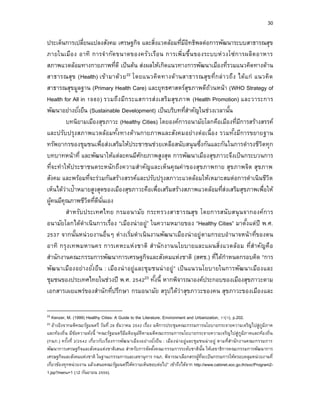 30
ประเด็นการเปลี่ยนแปลงสังคม เศรษฐกิจ และสิ่งแวดล้อมที่มีอิทธิพลต่อการพัฒนาระบบสาธารณสุข
ภายในเมือง อาทิ การจากัดขนาดของครัวเรือน การเพิ่มขึ้นของระบบห่วงโซ่การผลิตอาหาร
สภาพแวดล้อมทางกายภาพที่ดี เป็นต้น ส่งผลให้เกิดแนวทางการพัฒนาเมืองที่รวมแนวคิดทางด้าน
สาธารณสุข (Health) เข้ามาด้วย22 โดยแนวคิดทางด้านสาธารณสุขที่กล่าวถึง ได้แก่ แนวคิด
สาธารณสุขมูลฐาน (Primary Health Care) และยุทธศาสตร์สุขภาพดีถ้วนหน้า (WHO Strategy of
Health for All in 1980) รวมถึงมีกระแสการส่งเสริมสุขภาพ (Health Promotion) และวาระการ
พัฒนาอย่างยั่งยืน (Sustainable Development) เป็นบริบทที่สาคัญในช่วงเวลานั้น
บทนิยามเมืองสุขภาวะ (Healthy Cities) โดยองค์การอนามัยโลกคือเมืองที่มีการสร้างสรรค์
และปรับปรุงสภาพแวดล้อมทั้งทางด้านกายภาพและสังคมอย่างต่อเนื่อง รวมทั้งมีการขยายฐาน
ทรัพยากรของชุมชนเพื่อส่งเสริมให้ประชาชนช่วยเหลือสนับสนุนซึ่งกันและกันในการดารงชีวิตทุก
บทบาทหน้าที่ และพัฒนาให้แต่ละคนมีศักยภาพสูงสุด การพัฒนาเมืองสุขภาวะจึงเป็นกระบวนการ
ที่จะทาให้ประชาชนตระหนักถึงความสาคัญและเห็นคุณค่าของสุขภาพกาย สุขภาพจิต สุขภาพ
สังคม และพร้อมที่จะร่วมกันสร้างสรรค์และปรับปรุงสภาวะแวดล้อมให้เหมาะสมต่อการดาเนินชีวิต
เห็นได้ว่าเป้าหมายสูงสุดของเมืองสุขภาวะคือเพื่อเสริมสร้างสภาพแวดล้อมที่ส่งเสริมสุขภาพเพื่อให้
ผู้คนมีคุณภาพชีวิตที่ดีนั่นเอง
สาหรับประเทศไทย กรมอนามัย กระทรวงสาธารณสุข โดยการสนับสนุนจากองค์การ
อนามัยโลกได้ดาเนินการเรื่อง “เมืองน่าอยู่” ในความหมายของ “Healthy Cities” มาตั้งแต่ปี พ.ศ.
2537 จากนั้นหน่วยงานอื่นๆ ต่างเริ่มดาเนินงานพัฒนาเมืองน่าอยู่ตามกรอบอานาจหน้าที่ของตน
อาทิ กรุงเทพมหานคร การเคหะแห่งชาติ สานักงานนโยบายและแผนสิ่งแวดล้อม ที่สาคัญคือ
สานักงานคณะกรรมการพัฒนาการเศรษฐกิจและสังคมแห่งชาติ (สศช.) ที่ได้กาหนดกรอบคิด “การ
พัฒนาเมืองอย่างยั่งยืน : เมืองน่าอยู่และชุมชนน่าอยู่” เป็นแนวนโยบายในการพัฒนาเมืองและ
ชุมชนของประเทศไทยในช่วงปี พ.ศ. 254223 ทั้งนี้ หากพิจารณาองค์ประกอบของเมืองสุขภาวะตาม
เอกสารเผยแพร่ของสานักที่ปรึกษา กรมอนามัย สรุปได้ว่าสุขภาวะของคน สุขภาวะของเมืองและ
22 Kenzer, M. (1999) Healthy Cities: A Guide to the Literature. Environment and Urbanization, 11(1), p.202.
23 อ้างอิงจากมติคณะรัฐมนตรี วันที่ 28 ธันวาคม 2542 เรื่อง มติการประชุมคณะกรรมการนโยบายกระจายความเจริญไปสู่ภูมิภาค
และท้องถิ่น มีข้อความดังนี้ “คณะรัฐมนตรีมีมติอนุมัติตามมติคณะกรรมการนโยบายกระจายความเจริญไปสู่ภูมิภาคและท้องถิ่น
(กนภ.) ครั้งที่ 2/2542 เกี่ยวกับเรื่องการพัฒนาเมืองอย่างยั่งยืน : เมืองน่าอยู่และชุมชนน่าอยู่ ตามที่สานักงานคณะกรรมการ
พัฒนาการเศรษฐกิจและสังคมแห่งชาติเสนอ สาหรับการจัดตั้งคณะกรรมการระดับชาตินั้น ให้เลขาธิการคณะกรรมการพัฒนาการ
เศรษฐกิจและสังคมแห่งชาติ ในฐานะกรรมการและเลขานุการ กนภ. พิจารณาเลือกสรรผู้ที่จะเป็นกรรมการให้ครอบคลุมหน่วยงานที่
เกี่ยวข้องทุกหน่วยงาน แล้วเสนอคณะรัฐมนตรีให้ความเห็นชอบต่อไป” เข้าถึงได้จาก http://www.cabinet.soc.go.th/soc/Program2-
1.jsp?menu=1 (12 กันยายน 2559).
 