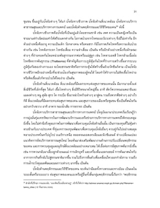 31
ชุมชน ขึ้นอยู่กับปัจจัยต่างๆ ได้แก่ ปัจจัยทางชีวภาพ ปัจจัยด้านสิ่งแวดล้อม ปัจจัยทางบริการ
สาธารณสุขและบริการทางการแพทย์ และปัจจัยด้านพฤติกรรมและวิถีชีวิตของคน24 ดังนี้
ปัจจัยทางชีวภาพคือปัจจัยที่เป็นอยู่แล้วโดยธรรมชาติ เช่น เพศ ความเป็นหญิงหรือเป็น
ชายมาแต่กาเนิดย่อมทาให้สรีระแตกต่างกัน โอกาสป่วยจากโรคของอวัยวะต่างๆ จึงมีไม่เท่ากัน อีก
ตัวอย่างหนึ่งคืออายุ ความเป็นเด็ก วัยกลางคน หรือคนชรา ก็มีโอกาสเกิดโรคหรือความเจ็บป่วย
ต่างกัน เช่น โรคต้อกระจก โรคข้อเสื่อม ความจาเสื่อม เป็นต้น หรืออีกตัวอย่างหนึ่งคือลักษณะ
ต่างๆ ที่ถ่ายทอดกันโดยหน่วยพันธุกรรมจากพ่อหรือแม่สู่ลูก เช่น โรคตาบอดสี โรคกล้ามเนื้อฝ่อ
โรคซีดจากพันธุกรรม (Thallasmia) ที่สาคัญคือภาวะภูมิคุ้มกันโรคที่ร่างกายสร้างขึ้นจากระบบ
ภูมิคุ้มกันของร่างกายเอง จะโดยธรรมชาติหรือการกระตุ้นให้สร้างขึ้นด้วยวัคซีนก็ตาม เป็นปัจจัย
ทางชีวิภาพอีกอย่างหนึ่งที่จะช่วยป้องกันสุขภาพของผู้คนได้ โดยทาให้ร่างกายไม่ติดเชื้อโรคง่าย
หรือติดเชื้อแล้วก็หายป่วยได้โดยง่าย เป็นต้น
ปัจจัยด้านสิ่งแวดล้อม สิ่งแวดล้อมที่มีผลกระทบต่อสุขภาพของคนนั้น มีมากมายตั้งแต่
สิ่งมีชีวิตที่เล็กที่สุด ได้แก่ เชื้อโรคต่างๆ สิ่งมีชีวิตขนาดใหญ่ขึ้น อาทิ สัตว์พวกหนอนพยาธิและ
แมลงต่างๆ หนู สุนัข สุกร โค กระบือ ซึ่งอาจนาโรคร้ายต่างๆ มาสู่คน รวมถึงพวกพืชต่างๆ อย่างไร
ก็ดี สิ่งแวดล้อมที่มีผลกระทบต่อสุขภาพของคน และสุขภาวะของเมืองหรือชุมชน ซึ่งเป็นที่สนใจกัน
อย่างกว้างขวาง อาทิ อาหาร ขยะน้าเสีย การจราจร เป็นต้น
ปัจจัยทางบริการสาธารณสุขและบริการทางการแพทย์ ปัจจุบันนานาประเทศเริ่มเรียนรู้ว่า
การมุ่งมั่นทุ่มเททรัพยากรในการพัฒนาบริการและเครือข่ายการบริการทางการแพทย์ให้ครอบคลุม
ยิ่งขึ้น โดยไม่คานึงถึงดุลยภาพในการพัฒนาเพื่อควบคุมปัจจัยด้านอื่นนั้น เป็นการลงทุนที่ไม่คุ้มค่า
ตรงข้ามกับบางประเทศ ที่ทุ่มเทการลงทุนพัฒนาเพื่อควบคุมปัจจัยอื่นๆ ควบคู่กันไปอย่างสมดุล
หลายประเทศในทวีปยุโรป อเมริกาเหนือ ตลอดจนออสเตรเลียและนิวซีแลนด์ ต่างเปลี่ยนแปลง
แนวคิดการจัดบริการสาธารณสุขใหม่ โดยหันมาส่งเสริมพัฒนางานด้านการปรับเปลี่ยนพฤติกรรม
ของคน และการควบคุมดูแลอนุรักษ์สิ่งแวดล้อมอย่างเหมาะสม ให้เอื้อต่อการมีสุขภาพดีมากยิ่งขึ้น
เช่น การหวนกลับมาเลี้ยงลูกด้วยนมแม่ การเลิกบุหรี่ และเครื่องดื่มแอลกอฮอล์ การหันมาสนใจกับ
อาการการกินที่กลับไปสู่ธรรมชาติมากขึ้น รวมไปถึงการตื่นตัวเพื่อเคลื่อนไหวออกกาลังกาย รวมถึง
การเฝ้าระวังคุมมลพิษและมลภาวะต่างๆ มากขึ้น เป็นต้น
ปัจจัยด้านพฤติกรรมและวิถีชีวิตของคน จะเห็นว่ามีผลทั้งทางตรงและทางอ้อม เป็นผลใน
ระยะสั้นหรือระยะยาว ต่อสุขภาพของตนเองหรือผู้อื่นทั้งสิ้นกลุ่มพฤติกรรมนี้เรียกว่า “พฤติกรรม
24 สานักที่ปรึกษา กรมอนามัย. “แนวคิดเรื่องเมืองน่าอยู่”. เข้าถึงได้จาก http://advisor.anamai.moph.go.th/main.php?filename=
tamra_cities (12 กันยายน 2559).
 