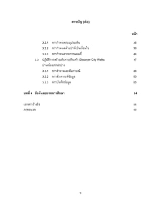 ข
สารบัญ (ต่อ)
หน้า
3.2.1 การกาหนด/ระบุประเด็น 38
3.2.2 การกาหนดตัวแปรที่เป็นเงื่อนไข 38
3.2.3 การกาหนดรายการแผนที่ 44
3.3 ปฏิบัติการสร้างเส้นทางเดินเท้า iDiscover City Walks 47
ย่านเมืองเก่าลาปาง
3.3.1 การสารวจและสัมภาษณ์ 48
3.2.2 การสังเคราะห์ข้อมูล 50
3.2.3 การบันทึกข้อมูล 50
บทที่ 4 ข้อค้นพบจากการศึกษา 54
เอกสารอ้างอิง 56
ภาคผนวก 59
 