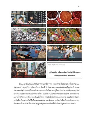 35
iDiscover City Walks ได้รับการพัฒนาขึ้นจากกลุ่มองค์กรเพื่อสังคมที่มีชื่อว่า “Urban
Discovery” ในเขตบริหารพิเศษฮ่องกง โดยมี Dr.Ester Van Steekelenburg เป็นผู้ก่อตั้ง Urban
Discovery มีพันธกิจหลักในการรักษามรดกของเมืองให้ดารงอยู่ โดยเน้นการทางานด้านการอนุรักษ์
มรดกของเมืองร่วมกับหน่วยงานท้องถิ่นของเมืองต่างๆ ในหลากหลายรูปแบบ อาทิ การศึกษาวิจัย
และให้คาปรึกษาการฝึกอบรมเชิงปฏิบัติการ การจัดนิทรรศการและกิจกรรม รวมถึงการพัฒนา
แอปพลิเคชั่นบนโทรศัพท์มือถือ (Mobile Apps) แนะนาเส้นทางเดินเท้าเพื่อเยี่ยมชมย่านมรดกทาง
วัฒนธรรมที่แสดงถึงหัวใจและจิตวิญญาณที่รุ่มรวยของเมืองซึ่งนับวันจะสูญหายไปอย่างรวดเร็ว
ที่มา : http://i-discoverasia.com/
รูปที่ 3.2 (ต่อ) เส้นทำงเดินเท้ำที่เปิ ดให้เข้ำชมจำก
iDiscover City Walks Application
 