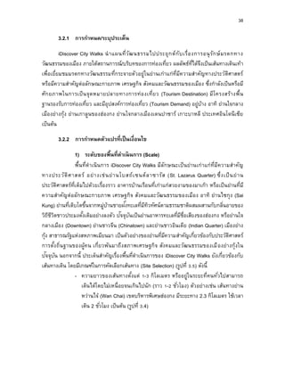 38
3.2.1 กำรกำหนด/ระบุประเด็น
iDiscover City Walks นาแผนที่วัฒนธรรมไปประยุกต์กับเรื่องการอนุรักษ์มรดกทาง
วัฒนธรรมของเมือง ภายใต้สถานการณ์/บริบทของการท่องเที่ยว ผลลัพธ์ที่ได้จึงเป็นเส้นทางเดินเท้า
เพื่อเยี่ยมชมมรดกทางวัฒนธรรมที่กระจายตัวอยู่ในย่านเก่าแก่ที่มีความสาคัญทางประวัติศาสตร์
หรือมีความสาคัญต่อลักษณะกายภาพ เศรษฐกิจ สังคมและวัฒนธรรมของเมือง ซึ่งกาลังเป็นหรือมี
ศักยภาพในการเป็นจุดหมายปลายทางการท่องเที่ยว (Tourism Destination) มีโครงสร้างพื้น
ฐานรองรับการท่องเที่ยว และมีอุปสงค์การท่องเที่ยว (Tourism Demand) อยู่บ้าง อาทิ ย่านใจกลาง
เมืองย่างกุ้ง ย่านเกาลูนของฮ่องกง ย่านใจกลางเมืองเดนปาซาร์ เกาะบาหลี ประเทศอินโดนีเซีย
เป็นต้น
3.2.2 กำรกำหนดตัวแปรที่เป็นเงื่อนไข
1) ระดับของพื้นที่ดำเนินกำร (Scale)
พื้นที่ดาเนินการ iDiscover City Walks มีลักษณะเป็นย่านเก่าแก่ที่มีความสาคัญ
ทางประวัติศาสตร์ อย่างเช่นย่านโบสถ์เซนต์ลาซารัส (St. Lazarus Quarter) ซึ่งเป็นย่าน
ประวัติศาสตร์ที่เต็มไปด้วยเรื่องราว อาคารบ้านเรือนที่เก่าแก่สวยงามของมาเก๊า หรือเป็นย่านที่มี
ความสาคัญต่อลักษณะกายภาพ เศรษฐกิจ สังคมและวัฒนธรรมของเมือง อาทิ ย่านไซกุง (Sai
Kung) ย่านที่เติบโตขึ้นจากหมู่บ้านชายฝั่งทะเลที่มีทิวทัศน์ตามธรรมชาติผสมผสานกับกลิ่นอายของ
วิถีชีวิตชาวประมงดั้งเดิมอย่างลงตัว ปัจจุบันเป็นย่านอาหารทะเลที่มีชื่อเสียงของฮ่องกง หรือย่านใจ
กลางเมือง (Downtown) ย่านชาวจีน (Chinatown) และย่านชาวอินเดีย (Indian Quarter) เมืองย่าง
กุ้ง สาธารณรัฐแห่งสหภาพเมียนมา เป็นตัวอย่างของย่านที่มีความสาคัญเกี่ยวข้องกับประวัติศาสตร์
การตั้งถิ่นฐานของผู้คน เกี่ยวพันมาถึงสภาพเศรษฐกิจ สังคมและวัฒนธรรมของเมืองย่างกุ้งใน
ปัจจุบัน นอกจากนี้ ประเด็นสาคัญเรื่องพื้นที่ดาเนินการของ iDiscover City Walks ยังเกี่ยวข้องกับ
เส้นทางเดิน โดยมีเกณฑ์ในการคัดเลือกเส้นทาง (Site Selection) (รูปที่ 3.5) ดังนี้
- ความยาวของเส้นทางตั้งแต่ 1-3 กิโลเมตร หรืออยู่ในระยะที่คนทั่วไปสามารถ
เดินได้โดยไม่เหนื่อยจนเกินไปนัก (ราว 1-2 ชั่วโมง) ตัวอย่างเช่น เส้นทางย่าน
หว่านไจ๋ (Wan Chai) เขตบริหารพิเศษฮ่องกง มีระยะทาง 2.3 กิโลเมตร ใช้เวลา
เดิน 2 ชั่วโมง เป็นต้น (รูปที่ 3.4)
 