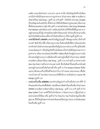 41
แน่ชัด อาจจะเป็นบ้านเก่า อาคารเก่า ตลาด ท่าเรือ หรือเป็นธุรกิจที่กาลังเลือน
หายไป/กาลังมีภัยคุกคามจากการถูกทาลาย ตัวอย่างของ iSEE ตามเส้นทาง
เดินย่านไซกุง (Sai Kung – รูปที่ 3.6) อาทิ จุดที่ 1 วัดทินหัว (Tin Hau Temple)
ที่ประดิษฐานเจ้าแม่ทับทิบ ซึ่งตัวอาคารได้รับอิทธิพลจากรูปแบบสถาปัตยกรรม
พื้นถิ่นของมณฑลกวางตุ้ง หรือ จุดที่ 15 ตลาดค้าส่งปลา (Sai Gung Wholesale
Fish Market) แม้จะมีขนาดเล็ก แต่อัดแน่นไปด้วยวิถีชีวิตที่มีพื้นฐานมาจาก
หมู่บ้านประมงดั้งเดิม ด้านหลังตลาดมีท่าเรือขนาดเล็ก นักท่องเที่ยวสามารถยืน
ชมวิวทิวทัศน์ชายฝั่งทะเลที่คราคร่าไปด้วยเรือต่างๆ ได้จากจุดนี้ (รูปที่ 3.8)
- แหล่งซื้อสินค้ำ (iSHOP) แสดงด้วยสัญรูปถุงหูหิ้ว สีชมพูบานเย็น เป็นร้านที่
ควรเข้า สินค้าที่ควรซื้อ หรือควรดู ควรชม จึงต้องเป็นสิ่งที่มีความโดดเด่นเป็น
เอกลักษณ์ เป็นตัวแทนของยุคสมัยหรือมีรูปแบบตามช่วงเวลาที่ระบุได้แน่ชัด
อาจจะเป็นของเก่า หรือเป็นธุรกิจที่กาลังเลือนหายไป/กาลังมีภัยคุกคามจากการ
ถูกทาลาย หรืออาจจะเป็นของใหม่ที่มีการพัฒนาสินค้าโดยผู้ประกอบการเชิง
สร้างสรรค์/ผู้ประกอบการเพื่อสังคมที่รวมตัวอยู่ในพื้นที่ ตัวอย่างของ iSHOP
ตามเส้นทางเดินย่านไซกุง (Sai Kung – รูปที่ 3.6) อาทิ จุดที่ 24 ปลาตากแห้ง
(Sun Dry Fish) รวมถึงอาหารทะเลตากแห้ง ซึ่งเป็นสินค้าที่แสดงถึงเอกลักษณ์
ของหมู่บ้านประมงดั้งเดิมในย่านนี้ หรือ จุดที่ 30 ร้าน Goods of Desire ที่ผลิต
และขายสิ่งของเครื่องใช้ในชีวิตประจาวัน อาทิ หมอน ปลอกหมอน เสื้อยืด
กระเป๋าสตางค์ โดยเน้นการออกแบบให้สื่อถึงความเป็นฮ่องกง (Iconic HK
Design) (รูปที่ 3.8)
- แหล่งเครื่องดื่ม (iDRINK) แสดงด้วยสัญรูปแก้วเครื่องดื่มค็อกเทล สีฟ้า มี
ลักษณะคล้ายกับแหล่งซื้อสินค้า แต่เปลี่ยนจากสินค้าเป็นเครื่องดื่ม ตัวอย่างของ
iDRINK ตามเส้นทางเดินย่านไซกุง (Sai Kung – รูปที่ 3.6) อาทิ จุดที่ 5 ร้าน
Slow Coffee ร้านกาแฟที่ได้รับอิทธิพลทางวัฒนธรรมจากญี่ปุ่นในช่วง
สงครามโลกครั้งที่สอง หรือ จุดที่ 9 ร้าน Time For Tea ร้านน้าชาสมุนไพรเพื่อ
สุขภาพ ที่ใช้วัตถุดิบสดจากธรรมชาติและผลไม้แปรรูป (ดอง) มาเป็นส่วนผสม
ในเครื่องดื่ม (รูปที่ 3.8)
 