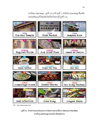 43
ย่านไซกุง (Sai Kung – รูปที่ 3.6) อาทิ จุดที่ 11 หัวสิงโต (Lion King) ซึ่งเหลือ
แหล่งผลิตแบบดั้งเดิมเพียงไม่กี่แห่งในย่านนี้ (รูปที่ 3.8)
ที่มา : http://i-discoverasia.com/
รูปที่ 3.8 ตัวอย่ำงของแหล่งมรดกทำงวัฒนธรรมตำมเส้นทำง iDiscover City Walks
ย่ำนไซกุง (Sai Kung) เขตบริหำรพิเศษฮ่องกง
 